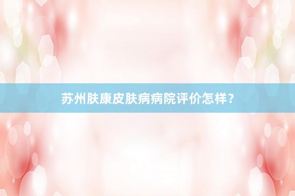 苏州肤康皮肤病病院评价怎样？