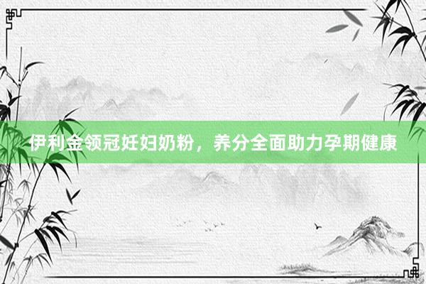 伊利金领冠妊妇奶粉，养分全面助力孕期健康